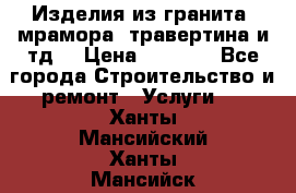 Изделия из гранита, мрамора, травертина и тд. › Цена ­ 1 000 - Все города Строительство и ремонт » Услуги   . Ханты-Мансийский,Ханты-Мансийск г.